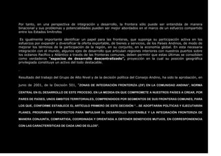 Por tanto, en una perspectiva de integración y desarrollo, la frontera sólo puede ser entendida de manera
binacional y sus problemas y potencialidades pueden ser mejor abordados en el marco de un esfuerzo compartido
entre los Estados limítrofes
Es igualmente importante identificar un papel para las fronteras, que suponga su participación activa en los
esfuerzos por expandir y diversificar la oferta exportable, de bienes y servicios, de los Países Andinos, de modo de
mejorar los términos de la participación de la región, en su conjunto, en la economía global. En esta necesaria
integración con el mundo, algunos ejes de desarrollo que articulan regiones interiores con nuestros puertos sobre
los océanos Pacífico y Atlántico a través de las fronteras comunes, deben permitir que estas últimas se consoliden
como verdaderos “espacios de desarrollo descentralizado”, proyección en la cual su posición geográfica
privilegiada constituye un activo del todo destacable.
.
Resultado del trabajo del Grupo de Alto Nivel y de la decisión política del Consejo Andino, ha sido la aprobación, en
junio de 2001, de la Decisión 501, “ZONAS DE INTEGRACIÓN FRONTERIZA (ZIF) EN LA COMUNIDAD ANDINA”, NORMA
CENTRAL EN EL DESARROLLO DE ESTE PROCESO, EN LA MEDIDA EN QUE COMPROMETE A NUESTROS PAÍSES A CREAR, POR
PARES DE PAÍSES, UNOS ÁMBITOS TERRITORIALES, COMPRENDIDOS POR SEGMENTOS DE SUS FRONTERAS COMUNES, PARA
LOS QUE, CONFORME ESTABLECE EL ARTÍCULO PRIMERO DE ESTE DECISIÓN “…SE ADOPTARÁN POLÍTICAS Y EJECUTARÁN
PLANES, PROGRAMAS Y PROYECTOS PARA IMPULSAR EL DESARROLLO SOSTENIBLE Y LA INTEGRACIÓN FRONTERIZA DE
MANERA CONJUNTA, COMPARTIDA, COORDINADA Y ORIENTADA A OBTENER BENEFICIOS MUTUOS, EN CORRESPONDENCIA
CON LAS CARACTERÍSTICAS DE CADA UNO DE ELLOS”.
 