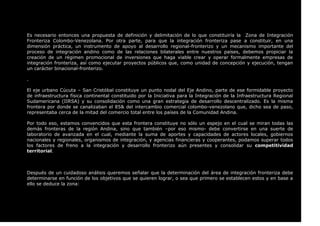 Es necesario entonces una propuesta de definición y delimitación de lo que constituiría la Zona de Integración
Fronteriza Colombo-Venezolana. Por otra parte, para que la integración fronteriza pase a constituir, en una
dimensión práctica, un instrumento de apoyo al desarrollo regional-fronterizo y un mecanismo importante del
proceso de integración andino como de las relaciones bilaterales entre nuestros países, debemos propiciar la
creación de un régimen promocional de inversiones que haga viable crear y operar formalmente empresas de
integración fronteriza, así como ejecutar proyectos públicos que, como unidad de concepción y ejecución, tengan
un carácter binacional-fronterizo.
.
El eje urbano Cúcuta – San Cristóbal constituye un punto nodal del Eje Andino, parte de ese formidable proyecto
de infraestructura física continental constituido por la Iniciativa para la Integración de la Infraestructura Regional
Sudamericana (IIRSA) y su consolidación como una gran estrategia de desarrollo descentralizado. Es la misma
frontera por donde se canalizaban el 85& del intercambio comercial colombo-venezolano que, dicho sea de paso,
representaba cerca de la mitad del comercio total entre los países de la Comunidad Andina.
Por todo eso, estamos convencidos que esta frontera constituye no sólo un espejo en el cual se miran todas las
demás fronteras de la región Andina, sino que también –por eso mismo- debe convertirse en una suerte de
laboratorio de avanzada en el cual, mediante la suma de aportes y capacidades de actores locales, gobiernos
nacionales y regionales, organismos de integración, y agencias financieras y cooperantes, podamos superar todos
los factores de freno a la integración y desarrollo fronterizo aún presentes y consolidar su competitividad
territorial.
Después de un cuidadoso análisis queremos señalar que la determinación del área de integración fronteriza debe
determinarse en función de los objetivos que se quieren lograr, o sea que primero se establecen estos y en base a
ello se deduce la zona:
 