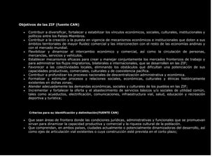Objetivos de las ZIF (fuente CAN)
 Contribuir a diversificar, fortalecer y estabilizar los vínculos económicos, sociales, culturales, institucionales y
políticos entre los Países Miembros.
 Contribuir a la creación y la puesta en vigencia de mecanismos económicos e institucionales que doten a sus
ámbitos territoriales de mayor fluidez comercial y las interconecten con el resto de las economías andinas y
con el mercado mundial.
 Flexibilizar y dinamizar el intercambio económico y comercial, así como la circulación de personas,
mercancías, servicios y vehículos.
 Establecer mecanismos eficaces para crear y manejar conjuntamente los mercados fronterizos de trabajo y
para administrar los flujos migratorios, bilaterales e internacionales, que se desarrollen en las ZIF;
 Favorecer a las colectividades locales, eliminando los obstáculos que dificultan una potenciación de sus
capacidades productivas, comerciales, culturales y de coexistencia pacífica.
 Contribuir a profundizar los procesos nacionales de descentralización administrativa y económica.
 Formalizar y estimular procesos y relaciones sociales, económicas, culturales y étnicas históricamente
existentes en dichas zonas;
 Atender adecuadamente las demandas económicas, sociales y culturales de los pueblos en las ZIF;
 Incrementar y fortalecer la oferta y el abastecimiento de servicios básicos y/o sociales de utilidad común,
tales como acueductos, electrificación, comunicaciones, infraestructura vial, salud, educación y recreación
deportiva y turística;
Criterios para su identificación y delimitación(FUENTE CAN)
 Que sean áreas de frontera donde las condiciones jurídicas, administrativas y funcionales que se promuevan
sirvan para dinamizar la capacidad productiva y comercial y la riqueza cultural de la población.
 Que comprendan, en ambos países, ciudades actualmente o potencialmente dinamizadoras del desarrollo, así
como ejes de articulación vial existentes o cuya construcción esté prevista en el corto plazo;
 