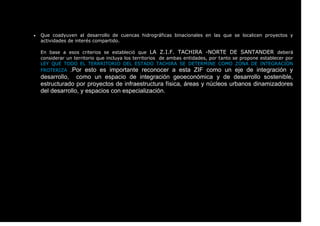  Que coadyuven al desarrollo de cuencas hidrográficas binacionales en las que se localicen proyectos y
actividades de interés compartido.
En base a esos criterios se estableció que LA Z.I.F. TACHIRA -NORTE DE SANTANDER deberá
considerar un territorio que incluya los territorios de ambas entidades, por tanto se propone establecer por
LEY QUE TODO EL TERRRITORIO DEL ESTADO TACHIRA SE DETERMINE COMO ZONA DE INTEGRACIÓN
FROTERIZA .Por esto es importante reconocer a esta ZIF como un eje de integración y
desarrollo, como un espacio de integración geoeconómica y de desarrollo sostenible,
estructurado por proyectos de infraestructura física, áreas y núcleos urbanos dinamizadores
del desarrollo, y espacios con especialización.
 