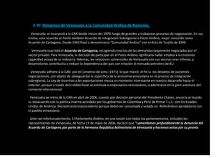 2-10 Reingreso de Venezuela a la Comunidad Andina de Naciones.
Venezuela se incorporó a la CAN desde inicios del 1970, luego de grandes y trabajosos procesos de negociación. En sus
inicios, este acuerdo se llamó también Acuerdo de Integración Subregional o Pacto Andino, mejor conocido como
Acuerdo de Cartagena. Desde 1969 Pasó a denominarse “Comunidad Andina” con el Acta de Trujillo de 1996.
Venezuela suscribió el Acuerdo de Cartagena, recogiendo muchas de las demandas largamente negociadas por el
sector privado. Para Venezuela, la decisión de participar en el Pacto Andino significaría hallar empleo a la creciente
capacidad ociosa de su industria. Además, las relaciones comerciales de Venezuela con sus vecinos eran ínfimas; y
desarrollarlas contribuiría a reducir la dependencia del país con relación al mercado petrolero de EU.
Venezuela adhiere a la CAN por el Consenso de Lima (1973), lo que marcó el fin la los desvelos de pacientes
negociaciones, con objeto de salvaguardar lo específico de la economía venezolana en el proceso de integración
subregional. La Ley de incentivo a las exportaciones marca un momento interesante en nuestro desarrollo hacia el
exterior, porque a través del crédito fiscal se estimula a empresarios venezolanos, a adentrarse en la gran aventura del
comercio internacional.
Venezuela se retira de la CAN en abril de 2006, cuando por decisión personal del Presidente Chávez, anuncia al mundo
su desacuerdo con la política interna acordada por los gobiernos de Colombia y Perú de firmar T.L.C. con los Estados
Unidos de América. Decisión esta improcedente porque debió ser consultada y votada en Referéndum aprobatorio con
el pueblo venezolano.
Ante tan infortunado hecho, El Parlamento Andino, en una sesión con todos los parlamentarios, incluidos los
representantes de Venezuela, de fecha 19 de mayo de 2006, declaró que "Lamentamos profundamente la denuncia del
Acuerdo de Cartagena por parte de la hermana República Bolivariana de Venezuela y hacemos votos por su pronto
 