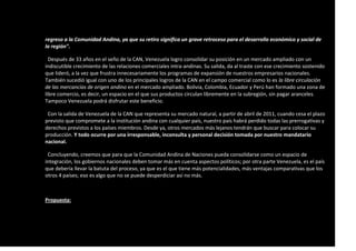 regreso a la Comunidad Andina, ya que su retiro significa un grave retroceso para el desarrollo económico y social de
la región".
Después de 33 años en el seño de la CAN, Venezuela logro consolidar su posición en un mercado ampliado con un
indiscutible crecimiento de las relaciones comerciales intra-andinas. Su salida, da al traste con ese crecimiento sostenido
que lideró, a la vez que frustra innecesariamente los programas de expansión de nuestros empresarios nacionales.
También sucedió igual con uno de los principales logros de la CAN en el campo comercial como lo es la libre circulación
de las mercancías de origen andino en el mercado ampliado. Bolivia, Colombia, Ecuador y Perú han formado una zona de
libre comercio, es decir, un espacio en el que sus productos circulan libremente en la subregión, sin pagar aranceles.
Tampoco Venezuela podrá disfrutar este beneficio.
Con la salida de Venezuela de la CAN que representa su mercado natural, a partir de abril de 2011, cuando cesa el plazo
previsto que compromete a la institución andina con cualquier país, nuestro país habrá perdido todas las prerrogativas y
derechos previstos a los países miembros. Desde ya, otros mercados más lejanos tendrán que buscar para colocar su
producción. Y todo ocurre por una irresponsable, inconsulta y personal decisión tomada por nuestro mandatario
nacional.
Concluyendo, creemos que para que la Comunidad Andina de Naciones pueda consolidarse como un espacio de
integración, los gobiernos nacionales deben tomar más en cuenta aspectos políticos; por otra parte Venezuela, es el país
que debería llevar la batuta del proceso, ya que es el que tiene más potencialidades, más ventajas comparativas que los
otros 4 países; eso es algo que no se puede desperdiciar así no más.
Propuesta:
 