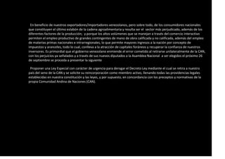 En beneficio de nuestros exportadores/importadores venezolanos, pero sobre todo, de los consumidores nacionales
que constituyen el último eslabón de la cadena agroalimentaria y resulta ser el sector más perjudicado, además de los
diferentes factores de la producción; y porque los altos volúmenes que se manejan a través del comercio interactivo
permiten el empleo productivo de grandes contingentes de mano de obra calificada y no calificada, además del empleo
de materias primas nacionales e intrarregionales, lo que permite mayores ingresos a la nación por concepto de
impuestos y aranceles, todo lo cual, conlleva a la atracción de capitales foráneos y recuperar la confianza de nuestros
inversores. Es primordial que el gobierno venezolano enmiende el error cometido al retirarse unilateralmente de la CAN,
con los perjuicios ya señalados y a través de sus nuevos diputados a la Asamblea Nacional a ser elegidos el próximo 26
de septiembre se proceda a presentar la siguiente
Proponer una Ley Especial con carácter de urgencia para derogar el Decreto Ley mediante el cual se retira a nuestro
país del seno de la CAN y se solicite su reincorporación como miembro activo, llenando todas las providencias legales
establecidas en nuestra constitución y las leyes, y por supuesto, en concordancia con los preceptos y normativas de la
propia Comunidad Andina de Naciones (CAN).
 