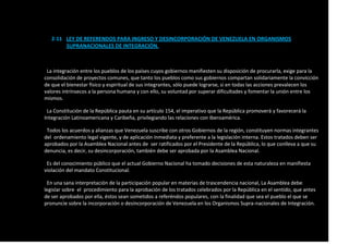 2-11 LEY DE REFERENDOS PARA INGRESO Y DESINCORPORACIÓN DE VENEZUELA EN ORGANISMOS
SUPRANACIONALES DE INTEGRACIÓN.
La integración entre los pueblos de los países cuyos gobiernos manifiesten su disposición de procurarla, exige para la
consolidación de proyectos comunes, que tanto los pueblos como sus gobiernos compartan solidariamente la convicción
de que el bienestar físico y espiritual de sus integrantes, sólo puede lograrse, si en todas las acciones prevalecen los
valores intrínsecos a la persona humana y con ello, su voluntad por superar dificultades y fomentar la unión entre los
mismos.
La Constitución de la República pauta en su artículo 154, el imperativo que la República promoverá y favorecerá la
Integración Latinoamericana y Caribeña, privilegiando las relaciones con Iberoamérica.
Todos los acuerdos y alianzas que Venezuela suscribe con otros Gobiernos de la región, constituyen normas integrantes
del ordenamiento legal vigente, y de aplicación inmediata y preferente a la legislación interna. Estos tratados deben ser
aprobados por la Asamblea Nacional antes de ser ratificados por el Presidente de la República, lo que conlleva a que su
denuncia, es decir, su desincorporación, también debe ser aprobada por la Asamblea Nacional.
Es del conocimiento público que el actual Gobierno Nacional ha tomado decisiones de esta naturaleza en manifiesta
violación del mandato Constitucional.
En una sana interpretación de la participación popular en materias de trascendencia nacional, La Asamblea debe
legislar sobre el procedimiento para la aprobación de los tratados celebrados por la República en el sentido, que antes
de ser aprobados por ella, éstos sean sometidos a referéndos populares, con la finalidad que sea el pueblo el que se
pronuncie sobre la incorporación o desincorporación de Venezuela en los Organismos Supra-nacionales de Integración.
 
