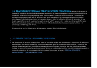 1-4 TRANSITO DE PERSONAS: TARJETA ESPECIAL FRONTERIZA La creación de la zona de
integración fronteriza Táchira Norte de Santander, determinara un nuevo sistema para la movilización de personas, ya
que ambos países tendrán que aprovechar desde el punto de vista comercial, turístico, industrial y estudiantil las
ventajas competitivas en cada lado de la frontera, por tanto se establecerá un nuevo sistema de documentación y
control para el tránsito de las personas, para la cual se dotara a todos los habitantes del norte de Santander de una
tarjeta especial fronteriza de acuerdo a las regulaciones de la CAN que permitirá a todos los habitantes del Norte de
Santander visitar toda la superficie del estado Táchira y disfrutar todos los beneficios comerciales, turísticos y de
servicios que el Táchira puede ofrecer.
E igualmente se hará en el caso de los tachirenses con respecto al Norte de Santander.
 1.5 TARJETA ESPECIAL DE EMPLEO FRONTERIZO:

 Las necesidades de servicios profesionales y mano de obra especializada son permanentes a ambos lados de la frontera,
esto establece una ventaja competitiva extraordinaria desde el punto de vista de ubicación industrial y comercial, por
tanto se dotara de una tarjeta especial de empleo y servicios profesionales fronteriza que sirve indistintamente para
trabajar ya sea en el Norte de Santander como en el Táchira, se establecerá una oficina especialmente dotada para ello y
utilizando los servicios de internet para ofrecer un servicio binacional y se llamara: OFICINA DE OFERTA
PROFESIONAL Y LABORAL FRONTERIZA.
 