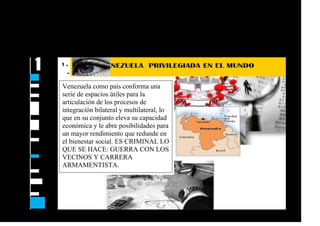 Venezuela como país conforma una
serie de espacios útiles para la
articulación de los procesos de
integración bilateral y multilateral, lo
que en su conjunto eleva su capacidad
económica y le abre posibilidades para
un mayor rendimiento que redunde en
el bienestar social. ES CRIMINAL LO
QUE SE HACE: GUERRA CON LOS
VECINOS Y CARRERA
ARMAMENTISTA.
 