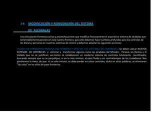 1-6 MODIFICACIÓN Y REINGENIERÍA DEL SISTEMA
DE ALCABALAS
Una vinculación fronteriza activa y provechosa tiene que modificar forzosamente el anacrónico sistema de alcabalas que
lamentablemente persiste en esta nuestra frontera, para ello debemos hacer cambios profundos para los controles de
los bienes y personas en nuestros sistemas de control y debemos adoptar las siguientes acciones:
HACER UN VERDADERO ANÁLISIS DEL NÚMERO Y SITIO DE LOS SISTEMAS DE CONTROLES. Se deben ubicar NUEVOS
SISTEMAS DE CONTROLES y eliminar y transformar algunos como las alcabalas del Mirador, Peracal, las Dantas y El
Vallado que no se justifican; así mismo se establecerán un moderno sistema de controles totalmente tecnificados,
buscando siempre que no se perjudique, ni en lo más mínimo, el paso fluido y sin contratiempos de los ciudadanos. Nos
pondremos la meta, de que: ni un solo minuto, se debe perder en estos controles, dicho en otras palabras, se eliminaran
“las colas” en los sitios de paso fronterizo.
 