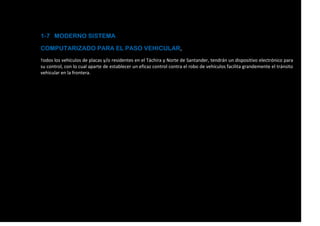 1-7 MODERNO SISTEMA
COMPUTARIZADO PARA EL PASO VEHICULAR,
Todos los vehículos de placas y/o residentes en el Táchira y Norte de Santander, tendrán un dispositivo electrónico para
su control, con lo cual aparte de establecer un eficaz control contra el robo de vehículos facilita grandemente el tránsito
vehicular en la frontera.
 