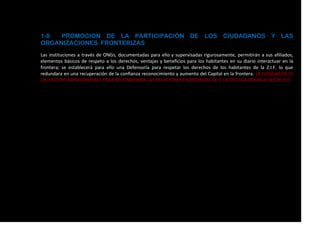 1-8 PROMOCION DE LA PARTICIPACIÓN DE LOS CIUDADANOS Y LAS
ORGANIZACIONES FRONTERIZAS
Las instituciones a través de ONGs, documentadas para ello y supervisadas rigurosamente, permitirán a sus afiliados,
elementos básicos de respeto a los derechos, ventajas y beneficios para los habitantes en su diario interactuar en la
frontera; se establecerá para ello una Defensoría para respetar los derechos de los habitantes de la Z.I.F. lo que
redundara en una recuperación de la confianza reconocimiento y aumento del Capital en la frontera. LA CONFIANZA ES
UN FACTOR IMPRESCINDIBLE PARA RECOMPONER LAS RELACIONES FRONTERIZAS QUE LA DÉCADA PERDIDA DESTRUYO.
 