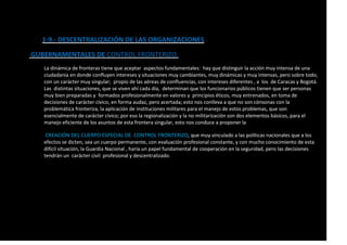 1-9.- DESCENTRALIZACIÓN DE LAS ORGANIZACIONES
GUBERNAMENTALES DE CONTROL FRONTERIZO.
La dinámica de fronteras tiene que aceptar aspectos fundamentales: hay que distinguir la acción muy intensa de una
ciudadanía en donde confluyen intereses y situaciones muy cambiantes, muy dinámicas y muy intensas, pero sobre todo,
con un carácter muy singular; propio de las aéreas de confluencias, con intereses diferentes , a los de Caracas y Bogotá.
Las distintas situaciones, que se viven ahí cada día, determinan que los funcionarios públicos tienen que ser personas
muy bien preparadas y formados profesionalmente en valores y principios éticos, muy entrenados, en toma de
decisiones de carácter cívico, en forma audaz, pero acertada; esto nos conlleva a que no son cónsonas con la
problemática fronteriza, la aplicación de instituciones militares para el manejo de estos problemas, que son
esencialmente de carácter cívico; por eso la regionalización y la no militarización son dos elementos básicos, para el
manejo eficiente de los asuntos de esta frontera singular, esto nos conduce a proponer la
CREACIÓN DEL CUERPO ESPECIAL DE CONTROL FRONTERIZO, que muy vinculado a las políticas nacionales que a los
efectos se dicten, sea un cuerpo permanente, con evaluación profesional constante, y con mucho conocimiento de esta
difícil situación, la Guardia Nacional , haría un papel fundamental de cooperación en la seguridad, pero las decisiones
tendrán un carácter civil profesional y descentralizado.
 