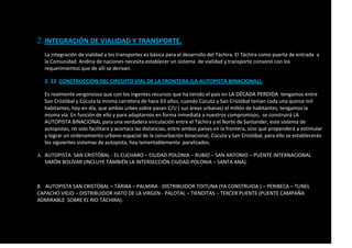 2.INTEGRACIÓN DE VIALIDAD Y TRANSPORTE.
La integración de vialidad y los transportes es básica para el desarrollo del Táchira. El Táchira como puerta de entrada a
la Comunidad Andina de naciones necesita establecer un sistema de vialidad y transporte consonó con los
requerimientos que de allí se derivan.
2. 12 CONSTRUCCIÓN DEL CIRCUITO VIAL DE LA FRONTERA (LA AUTOPISTA BINACIONAL).
Es realmente vergonzoso que con los ingentes recursos que ha tenido el país en LA DÉCADA PERDIDA tengamos entre
San Cristóbal y Cúcuta la misma carretera de hace 63 años, cuando Cúcuta y San Cristóbal tenían cada una quince mil
habitantes, hoy en día, que ambas urbes sobre pasan C/U ( sus áreas urbanas) el millón de habitantes, tengamos la
misma vía. En función de ello y para adaptarnos en forma inmediata a nuestros compromisos, se construirá LA
AUTOPISTA BINACIONAL para una verdadera vinculación entre el Táchira y el Norte de Santander, este sistema de
autopistas, no solo facilitara y acortara las distancias, entre ambos países en la frontera, sino que propenderá a estimular
y lograr un ordenamiento urbano-espacial de la conurbación binacional, Cúcuta y San Cristóbal, para ello se establecerán
los siguientes sistemas de autopista, hoy lamentablemente paralizados.
A. AUTOPISTA SAN CRISTÓBAL - EL CUCHARO – CIUDAD POLONIA – RUBIO – SAN ANTONIO – PUENTE INTERNACIONAL
SIMÓN BOLÍVAR (INCLUYE TAMBIÉN LA INTERSECCIÓN CIUDAD POLONIA – SANTA ANA).
B AUTOPISTA SAN CRISTÓBAL – TÁRIBA – PALMIRA - DISTRIBUIDOR TOITUNA (YA CONSTRUIDA ) – PERIBECA – TUNEL
CAPACHO VIEJO – DISTRIBUIDOR HATO DE LA VIRGEN - PALOTAL – TIENDITAS – TERCER PUENTE (PUENTE CAMPAÑA
ADMIRABLE SOBRE EL RIO TÁCHIRA).
 