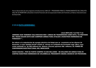 Para el desarrollo de este programa introduciremos UNA LEY - PROGRAMA PARA EL FINANCIAMIENTO DEL CIRCUITO
VIAL DE LA FRONTERA utilizando la fuente financiera de la Corporación Andina de Fomente y el Banco Interamericano
de Desarrollo.
2-13 LA RUTA ADMIRABLE:
LULA REPLICÓ: “LA PAZ Y LA
ARMONÍA QUE TENEMOS VALE MUCHAS MÁS LÍNEAS DE TRANSMISIÓN COMO ÉSTA, YO PREFIERO
MIL VECES HACER ESTO QUE COMPRAR ARMAS PARA ATACAR A NUESTROS HERMANOS DE
PARAGUAY ” .
Se refería a la subestación de energía eléctrica de Itaipú que se construirá en las afueras de
Asunción, a cuya “palada inicial” asistió el viernes en compañía de Fernando Lugo .Obra, cuyo
costo estimado es de 500 millones de dólares, (Focem) aportará 400 millones. EL FONDO DE
CONVERGENCIIAESTRUCTURAL DEL MERCOSUR
HUGO CHAVEZ , POR SU PARTE COMPRO 30.000 MILLONES DE DOLARES EN ARMAS PARA IR
CONTRA NUESTROS HERMANOS DE COLOMBIA.EL PRESIDENTE OBAMA ANUNCIO UN PROGRAMA
 