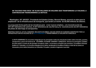 DE VIALIDAD PARA EEUU DE 50.000 MILLONES DE DOLARES QUE TRANFORMARA LA VIALIDAD, A
CONTINUACION TRANSCRIBIMOS LA NOTICIA:
Washington AP. 6/9/2021. Presidente de Estados Unidos, Barack Obama, anunció un plan para la
ampliación de la infraestructura de transporte, que tendrá un monto de 50,000 millones de dólares.
La propuesta forma parte de las iniciativas para crear nuevos empleos, y la reconstrucción de
241.401 kilómetros de caminos, 6.437 kilómetros de vías férreas y la reconstrucción de 241 kilómetros
de pistas de aterrizaje en aeropuertos.
MIENTRAS TANTO EL ACTUAL GOBIERNO MALGASTA EN ARMAS; CON ESE DINERO SE HUBIESEN CONSTRUIDO TODA LA
INFRAESTRUCTURA DE VIALIDAD DE LA RUTA ADMIRABLE Y TRANSFORMADO LA VIALIDAD DE VENEZUELA.
La RUTA ADMIRABLE Se encuentra integrada por los principales nodos de articulación (redes viales troncales, puertos,
aeropuertos y pasos de frontera) de COLOMBIA, ECUADOR PANAMA Y VENEZUELA. Articula las principales ciudades
de estos países a través de dos grandes corredores viales : la Carretera al Pacifico que atraviesa la Cordillera Oriental
Andina en Colombia, y la Carretera Marginal de la Selva, bordeando la Cordillera Andina a nivel de los Llanos en
Venezuela y de la Selva Amazónica en Colombia Y Ecuador y tendrá el siguiente recorrido:
 