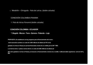4. Medellín – Chirigodo - Palo de Letras. (doble calzada)
CONEXIÓN COLOMBIA-PANAMA
1. Palo de letras-Panamá (doble calzada)
CONEXIÓN COLOMBIA - ECUADOR
1.Bogotá - Mocoa - Tena - Zamora - Palanda – Loja
PROPUESTA. Se establecerá una leyprograma para el financiamiento de la ruta a
nivel nacional la cual tiene uncosto de 3.000 millones de dólares (el 10% de lo
gastadoenarmas en Rusia.)la cual será financiada a través de uncrédito por la CAF Y BID.
Los tramos de los 3 países vecinos tienenuncostode 6.000 millones de dólares (el
20% de logastadoenarmas en Rusia) yse buscara unfinanciamiento a través de uncrédito multinacionalde organismos como la CAF y
BID.
 