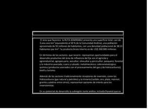 El área que favorece la RUTA ADMIRABLE presenta una superficie total casi de:
3.ooo.ooo km2
(equivalente al 50 % de la Comunidad Andina), una población
aproximada de 92 millones de habitantes, con una densidad poblacional de 38,15
habitantes por km2
. Su producto bruto interno es de: US$ 200.000 millones.
En términos de los sectores que recorre representan oportunidades para el
desarrollo productivo del área de influencia del Eje son el agrícola y
agroindustrial, agropecuario, avicultor, silvicultor y porcicultor; pesquero; forestal
y la industria asociada; cuero y calzado; metalmecánico; siderometalúrgico;
químico (productos asociados con el procesamiento del gas y de hidrocarburos);
textil y turismo.
Además de los sectores tradicionalmente receptores de inversión, como los
hidrocarburos (gas natural y petróleo) y la minería (carbón, oro, plata, mármol,
granito y platino entre otros), representan opciones de interés para los
inversionistas.
En su potencial de desarrollo la subregión norte andina incluida Panamá que es
 