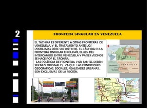 EL TÁCHIRA ES DIFERENTE A OTRAS FRONTERAS DE
VENEZUELA, Y EL TRATAMIENTO ANTE LOS
PROBLEMAS DEBE SER DISTINTO. EL TÁCHIRA ES LA
FRONTERA SINGULAR EN EL PAÍS, EL 85% DEL
INTERCAMBIO ENTRE VENEZUELA Y PAÍSES VECINOS
SE HACE POR EL TÁCHIRA.
LAS POLÍTICAS DE FRONTERA POR TANTO, DEBEN
SER MUY ORIGINALES, YA QUE LAS CONDICIONES
GEOGRÁFICAS, SOCIALES, REALIDADES URBANAS,
SON EXCLUSIVAS DE LA REGIÓN.
 