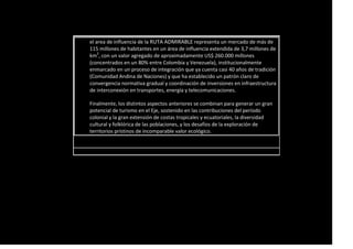 el area de influencia de la RUTA ADMIRABLE representa un mercado de más de
115 millones de habitantes en un área de influencia extendida de 3,7 millones de
km2
, con un valor agregado de aproximadamente US$ 260.000 millones
(concentrados en un 80% entre Colombia y Venezuela), institucionalmente
enmarcado en un proceso de integración que ya cuenta casi 40 años de tradición
(Comunidad Andina de Naciones) y que ha establecido un patrón claro de
convergencia normativa gradual y coordinación de inversiones en infraestructura
de interconexión en transportes, energía y telecomunicaciones.
Finalmente, los distintos aspectos anteriores se combinan para generar un gran
potencial de turismo en el Eje, sostenido en las contribuciones del período
colonial y la gran extensión de costas tropicales y ecuatoriales, la diversidad
cultural y folklórica de las poblaciones, y los desafíos de la exploración de
territorios prístinos de incomparable valor ecológico.
 
