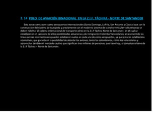 2. 14 POLO DE AVIACIÓN BINACIONAL EN LA Z.I.F. TÁCHIRA - NORTE DE SANTANDER
Esta zona cuenta con cuatro aeropuertos internacionales (Santo Domingo, La Fría, San Antonio y Cúcuta) que con la
construcción del sistema de Autopista y previamente con el moderno sistema de tránsito vehicular y de personas se
deben habilitar el sistema internacional de transporte aéreo en la Z.I.F Táchira Norte de Santander, en el cual se
establecerán en cada uno de ellos posibilidades aduaneras y de inmigración Colombo Venezolanos; en ese sentido las
líneas aéreas internacionales pueden establecer vuelos en cada uno de estos aeropuertos, ya que estarán establecidas
normativas, que garanticen la posibilidad de abordar los aviones, tanto los colombianos, como los venezolanos y
aprovechar también el mercado cautivo que significan tres millones de personas, que tiene hoy, el complejo urbano de
la Z.I.F Táchira – Norte de Santander.
 