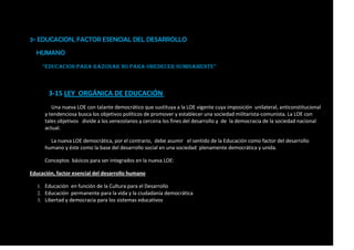 3- EDUCACION, FACTOR ESENCIAL DEL DESARROLLO
HUMANO
“EDUCACION PARA RAZONAR NO PARA Obedecer sumisamente”
3-15 LEY ORGÁNICA DE EDUCACIÓN.
Una nueva LOE con talante democrático que sustituya a la LOE vigente cuya imposición unilateral, anticonstitucional
y tendenciosa busca los objetivos políticos de promover y establecer una sociedad militarista-comunista. La LOE con
tales objetivos divide a los venezolanos y cercena los fines del desarrollo y de la democracia de la sociedad nacional
actual.
La nueva LOE democrática, por el contrario, debe asumir el sentido de la Educación como factor del desarrollo
humano y éste como la base del desarrollo social en una sociedad plenamente democrática y unida.
Conceptos básicos para ser integrados en la nueva LOE:
Educación, factor esencial del desarrollo humano
1. Educación en función de la Cultura para el Desarrollo
2. Educación permanente para la vida y la ciudadanía democrática
3. Libertad y democracia para los sistemas educativos
 