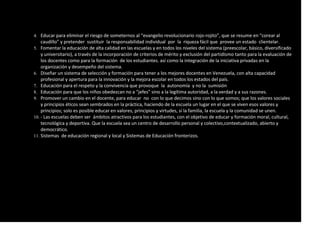 4. Educar para eliminar el riesgo de someternos al “evangelio revolucionario rojo-rojito”, que se resume en “corear al
caudillo” y pretender sustituir la responsabilidad individual por la riqueza fácil que provee un estado clientelar.
5. Fomentar la educación de alta calidad en las escuelas y en todos los niveles del sistema (preescolar, básico, diversificado
y universitario), a través de la incorporación de criterios de mérito y exclusión del partidismo tanto para la evaluación de
los docentes como para la formación de los estudiantes. así como la integración de la iniciativa privadas en la
organización y desempeño del sistema.
6. Diseñar un sistema de selección y formación para tener a los mejores docentes en Venezuela, con alta capacidad
profesional y apertura para la innovación y la mejora escolar en todos los estados del país.
7. Educación para el respeto y la convivencia que provoque la autonomía y no la sumisión
8. Educación para que los niños obedezcan no a “jefes” sino a la legítima autoridad, a la verdad y a sus razones.
9. Promover un cambio en el docente, para educar no con lo que decimos sino con lo que somos; que los valores sociales
y principios éticos sean sembrados en la práctica, haciendo de la escuela un lugar en el que se viven esos valores y
principios; solo es posible educar en valores, principios y virtudes, si la familia, la escuela y la comunidad se unen.
10. - Las escuelas deben ser ámbitos atractivos para los estudiantes, con el objetivo de educar y formación moral, cultural,
tecnológica y deportiva. Que la escuela sea un centro de desarrollo personal y colectivo,contextualizado, abierto y
democrático.
11. Sistemas de educación regional y local y Sistemas de Educación fronterizos.
 