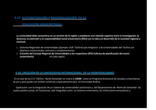 3-17. SISTEMATIZACIÓN Y REGIONALIZACIÓN DE LA
EDUCACIÓN UNIVERSITARIA:
La universidad debe convertirse en un servicio de la región y establecer una relación orgánica entre la investigación, la
docencia, la extensión y la responsabilidad social universitaria (RSU) con la vida y el desarrollo de la sociedad regional y
nacional.
1. Sistemas Regionales de Universidades (Ejemplo: SUR- Táchira) que integraría a las Universidades del Táchira con
objetivos institucionales comunes y complementarios.
2. Creación del Consejo Regional de Universidades y los respectivos OPSU (oficina de planificación del sector
universitario) en cada región.
3-18. CREACIÓN DE LA UNIVERSIDAD INTERNACIONAL DE LA FRONTERA(UNINF)
En el caso de las Z.I.F Táchira - Norte Santander se creara la UNINF como un Programa binacional de estudios universitarios
de pre y post-grado con ámbito universal y especialmente para la Comunidad Andina.
Explicación: con la integración de un sistema de universidades tachirenses y del Departamento de Norte de Santander las
cuales pueden juntas, sin fusionarse, solo integradas como un sistema universitario, las instituciones venezolanas y
 