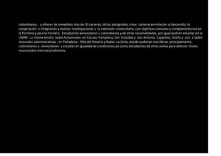 colombianas, y ofrecer de inmediato más de 30 carreras, dictar postgrados, crear carreras en relación al desarrollo, la
cooperación e integración y realizar investigaciones y la extensión universitaria, con objetivos comunes y complementarios en
la frontera y para la frontera. Estudiantes venezolanos y colombianos y de otras nacionalidades, por igual podrán estudiar en la
UNINF. La misma tendrá sedes funcionales en Cúcuta, Pamplona, San Cristóbal y San Antonio, Capachos, Ureña y con 2 sedes
rectorales administrativas : en Pamplona - Villa del Rosario y Rubio -La Grita; donde pudieran inscribirse, principalmente,
colombianos y venezolanos y estudiar en igualdad de condiciones.asi como estudiantes de otros países para obtener títulos
reconocidos internacionalmente.
 