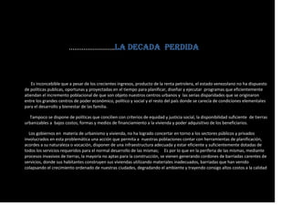 …………………….LA DECADA PERDIDA
Es inconcebible que a pesar de los crecientes ingresos, producto de la renta petrolera, el estado venezolano no ha dispuesto
de políticas publicas, oportunas y proyectadas en el tiempo para planificar, diseñar y ejecutar programas que eficientemente
atiendan el incremento poblacional de que son objeto nuestros centros urbanos y las serias disparidades que se originaron
entre los grandes centros de poder económico, político y social y el resto del país donde se carecía de condiciones elementales
para el desarrollo y bienestar de las familia.
Tampoco se dispone de políticas que concilien con criterios de equidad y justicia social, la disponibilidad suficiente de tierras
urbanizables a bajos costos, formas y medios de financiamiento a la vivienda y poder adquisitivo de los beneficiarios.
Los gobiernos en materia de urbanismo y vivienda, no ha logrado concertar en torno a los sectores públicos y privados
involucrados en esta problemática una acción que permita a nuestras poblaciones contar con herramientas de planificación,
acordes a su naturaleza o vocación, disponer de una infraestructura adecuada y estar eficiente y suficientemente dotadas de
todos los servicios requeridos para el normal desarrollo de las mismas; Es por lo que en la periferia de las mismas, mediante
procesos invasivos de tierras, la mayoría no aptas para la construcción, se vienen generando cordones de barriadas carentes de
servicios, donde sus habitantes construyen sus viviendas utilizando materiales inadecuados, barriadas que han venido
colapsando el crecimiento ordenado de nuestras ciudades, degradando el ambiente y trayendo consigo altos costos a la calidad
 