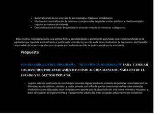  Burocratización de los procesos de permisología y traspasos inmobiliarios.
 Eliminación y centralización de recursos y competencias asignadas a entes públicos, a nivel municipal y
regional en materia de vivienda.
 Caos institucional al hacer 14 cambios en el sector vivienda de ministros o despachos.
Estos hechos, nos obliga asumir una actitud firme y decidida desde el parlamento para hacer una revisión profunda de la
legislación que regula la administración y políticas de vivienda, con acento en la descentralización de las mismas, participación
responsable de los sectores a los que compete y un profundo sentido de justicia social que lo acompañe,
Propuesta
4-19-DESARROLLO DEL PROGRAMA ´´MI VIVIENDA MI DERECHO”PARA CAMBIAR
LOS RANCHOS POR APARTAMENTOS COMO ACCION MANCOMUNADA ENTRE EL
ESTADO Y EL SECTOR PRIVADO.
o Legislar sobre la sustitución de ranchos por viviendas dignas, mediante el diseño de políticas concertadas con los
diferentes entes públicos , alcaldías y sector privado, con el fin de que las inversiones hechas sobre viviendas
inhabitables o no adecuadas, sean tomadas como aporte para la adquisición de una nueva vivienda y recuperar y
dotar de espacios de esparcimiento y equipamiento urbano las áreas ocupadas actualmente por los barrios.
 