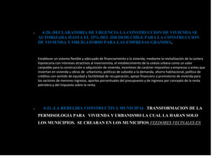 o 4-20.-DECLARATORIA DE URGENCIA LA CONSTRUCCION DE VIVIENDA SE
AUTORIZARA HASTA EL 25% DEL ISR DEDUCIBLE PARA LA CONSTRUCCION
DE VIVIENDA Y OBLIGATORIO PARA LAS EMPRESAS GRANDES.
Establecer un sistema flexible y adecuado de financiamiento a la vivienda, mediante la revitalización de la cartera
hipotecaria con intereses atractivos al inversionista, el establecimiento de la cedula urbana como un valor
canjeable para la construcción o adquisición de vivienda, incentivos de carácter impositivo a empresas o entes que
inviertan en vivienda u obras de urbanismo, políticas de subsidio a la demanda, ahorro habitacional, política de
créditos con sentido de equidad y factibilidad de recuperación, apoyo financiero a promotores de vivienda para
los sectores de menores ingresos, aportes porcentuales del presupuesto y de ingresos por concepto de la renta
petrolera y del impuesto sobre la renta.
o 4-21.-LA REBELDIA CONSTRUCTIVA MUNICIPAL .TRANSFORMACION DE LA
PERMISOLOGIA PARA VIVIENDA Y URBANISMO LA CUAL LA HARAN SOLO
LOS MUNICIPIOS. SE CREARAN EN LOS MUNICIPIOS VEEDORES VECINALES EN
 