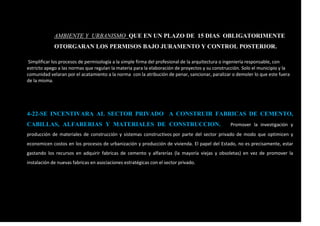 AMBIENTE Y URBANISMO QUE EN UN PLAZO DE 15 DIAS OBLIGATORIMENTE
OTORGARAN LOS PERMISOS BAJO JURAMENTO Y CONTROL POSTERIOR.
Simplificar los procesos de permisología a la simple firma del profesional de la arquitectura o ingeniería responsable, con
estricto apego a las normas que regulan la materia para la elaboración de proyectos y su construcción. Solo el municipio y la
comunidad velaran por el acatamiento a la norma con la atribución de penar, sancionar, paralizar o demoler lo que este fuera
de la misma.
4-22-SE INCENTIVARA AL SECTOR PRIVADO A CONSTRUIR FABRICAS DE CEMENTO,
CABILLAS, ALFARERIAS Y MATERIALES DE CONSTRUCCION. Promover la investigación y
producción de materiales de construcción y sistemas constructivos por parte del sector privado de modo que optimicen y
economicen costos en los procesos de urbanización y producción de vivienda. El papel del Estado, no es precisamente, estar
gastando los recursos en adquirir fabricas de cemento y alfarerías (la mayoría viejas y obsoletas) en vez de promover la
instalación de nuevas fabricas en asociaciones estratégicas con el sector privado.
 