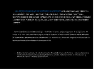 4-23 –RESPONSABILIDAD DE SERVICIOS MANIFIESTA.SE HARA UNA CLARA Y PRECISA
DELIMITACION DEL AREA URBANA EN CADA CIUDAD O POBLACION DEL PAIS, Y SERA
RESPONSABILIDAD DEL ESTADO VENEZOLANO LA DOTACION INMEDIATA Y OBLIGATORIA DE
LOS SERVICIOS PUBLICOS DE AGUAS ,CLOACAS Y ELECTRICIDAD DENTRO DEL PERIMETRO
URBANO.
Construcción de los servicios básicos de agua y electricidad en forma obligatoria por parte de los organismos del
Estado, en las áreas urbanas delimitadas rigurosamente en los Planes de Ordenamiento Territorial, LOS PROMOTORES
DE VIVIENDAS NO TENDRAN QUE SOLICITAR PERMISOS si su desarrollo está dentro de la poligonal urbana, ya que es una
responsabilidad intransferible de los organismos del Estado.
o Se deberá entonces impulsar la actualización de los Planes de Ordenamiento Territorial y retomar el proceso de
planificación urbana de nuestras ciudades y fortalecer su carácter, mediante inversión en infraestructura y
dotación de servicios suficientes para las mismas.
 
