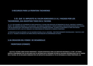 5-RECURSOS PARA LA FRONTERA TACHIRENSE
5-25. QUE EL IMPUESTO AL VALOR AGREGADO (I.V.A.) PAGADO POR LOS
TACHIRENSES, SEA INVERTIDO TODO EN EL TACHIRA
EL I.V.A. QUE PAGAMOS LOS TACHIRENSES SE DEBE QUEDAR EN EL TACHIRA PARA RESOLVER LOS PROBLEMAS DE SALUD, CONSTRUIR VIVIENDAS A
TRAVÉS DEL GOBIERNO REGIONAL, DE LAS ALCALDIAS, LOS CONSEJOS COMUNALES Y GRUPOS VECINALES, PARA SER BIEN INVERTIDO EN EL TACHIRA
Y NO SEA MALBARATADO Y MALVERSADO POR LOS INCAPACES DEL GOBIERNO NACIONAL. EN NORTE DE SANTANDER SE TOMO UNA MEDIDA
RELACIONADA EN PARTE, CUAL FUE REBAJAR EL IVA COMO MEDIDA DE PROMOVER EL COMERCIO FRONTERIZO.
LA PROPUESTA ES QUE SE APRUEBE LA LEY DE HACIENDA ESTADAL, EN LA A. NACIONAL , PERO PROFUNDAMENTE REGIONALIZADA .Y QUE EN EL CASO
DE LA Z.I.F. TACHIRA SE ESTABLEZCA UN FONDO ESPECIAL PARA RESOLVER LAS DISPARIDADES ACTUALES.
5-26 CREACION DEL FONDO DE DESARROLLO
FRONTERIZO (FONDEF)
QUE EN EL TACHIRA COMO ESTADO FRONTERIZO Y REGION ESTRATEGICA PARA LOS OBJETIVOS NACIONALES, SE CREE UN FONDO
ESPECIAL CONFORMADO POR LOS RECURSOS QUE SE OBTIENEN POR EL MODERNO SISTEMA DE ADUANAS REGIONALIZADO QUE SE TENDRA
EN EL TACHIRA. DE LOS RECURSOS COBRADOS POR LOS IMPUESTOS ADUANEROS EL 75% SE INTEGRARA AL FONDO FRONTERIZO, ASI
 