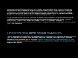 MISMO SE DOTARA AL FONDO DE UNA FACULTAD ESPECIAL, PARA QUE TENGA AUTORIZACION DE LA ASAMBLEA NACIONAL, PARA
SOLICITAR CREDITOS ANTE LA CORPORACION ANDINA DE FOMENTO,BID U OTRAS FUENTES DE FINANCIAMIENTO DE COOPERACION
INTERNACIONAL , PARA RESOLVER LA CONSTRUCCION DEL CIRCUITO VIAL DE LA FRONTERA (AUTOPISTA SAN CRISTOBAL-RUBIO-SAN
ANTONIO Y AUTOPISTA TOITUNA-PERIBECA-TUNEL DE CAPACHO VIEJO-HATO LA VIRGEN-TIENDITAS Y LA CONSTRUCCION DEL PUENTE
TIENDITAS-VILLA DEL ROSARIO). ASI MISMO, CONCLUSION DE AUTOPISTA SANCRISTOBAL-LAFRIA.
UNA DE LAS ACCIONES FUNDAMENTALES DEL FONDEF SERA ESTABLECER UN PROGRAMA ESPECIAL DE DESARROLLO CREDITICIO PARA
ESTIMULAR EL DESARROLLO INDUSTRIAL EN LA FRONTERA TACHIRENSE LOGRAR NOVEDOSAS FUENTES DE EMPLEO. ASI MISMO
INTENSIFICAR LAS RELACIONES FRONTERIZAS ENTRE VENEZUELA Y COLOMBIA, MEDIANTE EL
ESTABLECIMIENTO DE UN SISTEMA LIBRE DE IMPUESTOS PARA LA INSTALACION DE EMPRESAS BINACIONALES EN
LA Z.I.F. TACHIRA-N DE S.
.
5-27. EL IMPUESTO PREDIAL COBRADO Y UTILIZADO A NIVEL MUNICIPAL
ES CLARO QUE COBRAR EL IMPUESTO PREDIAL PARA QUE ESOS FONDOS SEAN MALGASTADOS POR EL GOBIERNO CENTRAL ES UNA NUEVA
CARGA INJUSTA PARA EL TAN GOLPEADO CAMPO VENEZOLANO. PERO SI ESTE IMPUESTO DE RANGO CONSTITUCIONAL ES COBRADO
UNICAMENTE POR LOS MUNICIPIOS Y QUE SU DISPOSICION, SEA SOLO PARA RESOLVER LOS PROBLEMAS RURALES DE CADA
MUNICIPIO, TALES COMO, VIALIDAD RURAL, VIVIENDA RURAL, CAJAS RURALES Y DOTACION DE TIERRAS PARA RESOLVER EL PROBLEMA
AGRARIO DE CADA MUNICIPIO.
 
