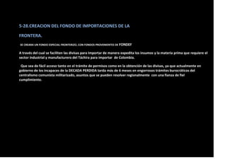 5-28.CREACION DEL FONDO DE IMPORTACIONES DE LA
FRONTERA.
SE CREARA UN FONDO ESPECIAL FRONTERIZO, CON FONDOS PROVENIENTES DE FONDEF
A través del cual se faciliten las divisas para importar de manera expedita los insumos y la materia prima que requiere el
sector industrial y manufacturero del Táchira para importar de Colombia.
Que sea de fácil acceso tanto en el trámite de permisos como en la obtención de las divisas, ya que actualmente en
gobierno de los incapaces de la DECADA PERDIDA tarda más de 6 meses en engorrosos trámites burocráticos del
centralismo comunista militarizado, asuntos que se pueden resolver regionalmente con una fianza de fiel
cumplimiento.
 