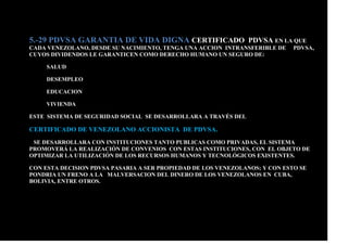 5.-29 PDVSA GARANTIA DE VIDA DIGNA CERTIFICADO PDVSA EN LA QUE
CADA VENEZOLANO, DESDE SU NACIMIENTO, TENGA UNA ACCION INTRANSFERIBLE DE PDVSA,
CUYOS DIVIDENDOS LE GARANTICEN COMO DERECHO HUMANO UN SEGURO DE:
SALUD
DESEMPLEO
EDUCACION
VIVIENDA
ESTE SISTEMA DE SEGURIDAD SOCIAL SE DESARROLLARA A TRAVÉS DEL
CERTIFICADO DE VENEZOLANO ACCIONISTA DE PDVSA.
SE DESARROLLARA CON INSTITUCIONES TANTO PUBLICAS COMO PRIVADAS, EL SISTEMA
PROMOVERÁ LA REALIZACIÓN DE CONVENIOS CON ESTAS INSTITUCIONES, CON EL OBJETO DE
OPTIMIZAR LA UTILIZACIÓN DE LOS RECURSOS HUMANOS Y TECNOLÓGICOS EXISTENTES.
CON ESTA DECISION PDVSA PASARIA A SER PROPIEDAD DE LOS VENEZOLANOS; Y CON ESTO SE
PONDRIA UN FRENO A LA MALVERSACION DEL DINERO DE LOS VENEZOLANOS EN CUBA,
BOLIVIA, ENTRE OTROS.
 