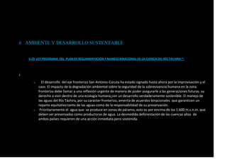 6 AMBIENTE Y DESARROLLO SUSTENTABLE
6-29 LEY PROGRAMA DEL PLAN DE REGLAMENTACIÓN Y MANEJO BINACIONAL DE LA CUENCA DEL RÍO TÁCHIRA *:
:
o El desarrollo del eje fronterizo San Antonio-Cúcuta ha estado signado hasta ahora por la improvisación y el
caos. El impacto de la degradación ambiental sobre la seguridad de la sobrevivencia humana en la zona
fronteriza debe llamar a una reflexión urgente de manera de poder asegurarle a las generaciones futuras su
derecho a vivir dentro de una ecología humana con un desarrollo verdaderamente sostenible. El manejo de
las aguas del Río Táchira, por su carácter fronterizo, amerita de acuerdos binacionales que garanticen un
reparto equitativo tanto de las aguas como de la responsabilidad de su preservación.
o Prioritariamente el agua que se produce en zonas de páramo, esto es por encima de los 1.600 m.s.n.m. que
deben ser preservadas como productoras de agua. La desmedida deforestación de las cuencas altas de
ambos países requieren de una acción inmediata pero sostenida.
 