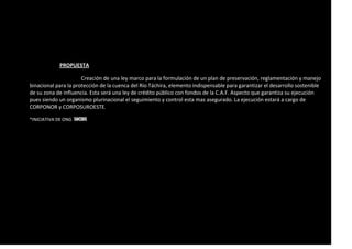 PROPUESTA
Creación de una ley marco para la formulación de un plan de preservación, reglamentación y manejo
binacional para la protección de la cuenca del Río Táchira, elemento indispensable para garantizar el desarrollo sostenible
de su zona de influencia. Esta será una ley de crédito público con fondos de la C.A.F. Aspecto que garantiza su ejecución
pues siendo un organismo plurinacional el seguimiento y control esta mas asegurado. La ejecución estará a cargo de
CORPONOR y CORPOSUROESTE.
*INICIATIVA DE ONG SOCIOS
 