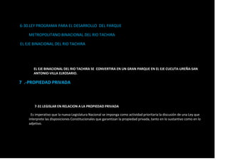 6-30.LEY PROGRAMA PARA EL DESARROLLO DEL PARQUE
METROPOLITANO BINACIONAL DEL RIO TACHIRA
EL EJE BINACIONAL DEL RIO TACHIRA
EL EJE BINACIONAL DEL RIO TACHIRA SE CONVERTIRA EN UN GRAN PARQUE EN EL EJE CUCUTA-UREÑA-SAN
ANTONIO-VILLA ELROSARIO.
7 .-PROPIEDAD PRIVADA
7-31 LEGISLAR EN RELACION A LA PROPIEDAD PRIVADA
Es imperativo que la nueva Legislatura Nacional se imponga como actividad prioritaria la discusión de una Ley que
interprete las disposiciones Constitucionales que garantizan la propiedad privada, tanto en lo sustantivo como en lo
adjetivo.
 