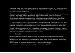 La propiedad privada de los medios de producción ha sido desconocida progresivamente por la tendencia Comunista
que domina la Asamblea Nacional con la premeditada intención de estatizarla a fín de crear, al final, el estado
Comunista, fín último de este gobierno.
En consecuencia, la nueva legislatura, en la cual nuestros representantes tachirenses deben presentar por su iniciativa
un proyecto de Ley que en relación a la propiedad de la tierra establezca que el Estado Venezolano deje la
administración de los baldíos en beneficio de los Estados Federales en la cual existan y que corra la prescripción
adquisitiva a favor de los productores agropecuarios; igualmente esta legislación debe contemplar en lo adjetivo,
disposiciones que hagan breve y económica la acción jurisdiccional de los interesados para prescribir.
Las gobernaciones de cada estado se encargaran entonces de la Administración de los baldíos. También en lo adjetivo,
en esta Ley, se debe normar todo lo relativo a las expropiaciones de tierras ó de otros inmuebles o bienes muebles,
teniendo en cuenta todas las experiencias que sobre la materia hemos vivido los venezolanos en los últimos años.
También será objeto de la Legislación sobre la propiedad lo relacionado a las comunidades proindiviso y sucesiones
hereditarias, en el sentido de que sin desconocer los derechos de propiedad, los pisatarios puedan obtener la propiedad
de la tierra mediante procedimientos judiciales expeditos y gratuitos.
PROPUESTA
1. La nueva Ley debe enfatizar sobre el derecho el uso, goce, disfrute y disposición de todos los bienes objeto de
propiedad.
2. La Administración de las tierras baldías corresponden a cada entidad federal artículos 164 Nro.5 de la Constitución
Nacional.
3. Las tierras baldías son susceptibles de prescripción Art.13 de la Constitución Nacional.
4. Que los propietarios de mejoras en suelo comunero puedan obtener su propiedad.
 