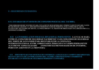 8 .-SEGURIDAD CIUDADANA
8-31. ESTABLECER UN SISTEMA DE COMANDO POLICIAL DEL TACHIRA.
TODO DIRIGIDO DESDE NUESTRO ESTADO, TOTALMENTE DESPARTIDIZADO Y PERFECTAMENTE DOTADO TANTO
DE EQUIPOS DE LOGISTICA Y ARMAMENTOS MODERNOS COMO DE PERSONAL PARA COMBATIR EL GRAVE
FLAGELO DEL SECUESTRO, SICARIATO, LA INSEGURIDAD Y EL TRAFICO DE DROGAS QUE ESTA DIEZMANDO A LA
SOCIEDAD TACHIRENSE.
8-32 LA INTERRELACION POLICIAL BINACIONAL PERMANENTE. LA CUAL SE HARA
ENTRE EL COMANDO DE SEGURIDAD TACHIRENSE Y LOS COMANDOS DE SEGURIDAD
DEL NORTE DE SANTANDER PARA REESTABLECER LA CONFIANZA
INTERINSTITUCIONAL ENTRE AMBOS PAISES, PERO CON UN CUERPO PERMANENTE
ALTAMENTE ESPECIALIZADO (TOMANDO ELEMENTOS BASICOS DE INTERPOL,
PERO CON ASIENTO EN LA FRONTERA)
8-33 IMPLEMENTAR UNOS SISTEMAS DE CONTROLES SATELITALES Y COMPUTARIZADOS PARA
QUE EN CADA UNA DE LAS POBLACIONES DEL TACHIRA, URBANIZACIONES Y BARRIOS SE
ESTABLEZCA UN SISTEMA DE SEGURIDAD MODERNO Y CONFIABLE.
 