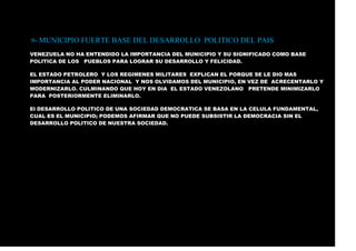.9- MUNICIPIO FUERTE BASE DEL DESARROLLO POLITICO DEL PAIS
VENEZUELA NO HA ENTENDIDO LA IMPORTANCIA DEL MUNICIPIO Y SU SIGNIFICADO COMO BASE
POLITICA DE LOS PUEBLOS PARA LOGRAR SU DESARROLLO Y FELICIDAD.
EL ESTADO PETROLERO Y LOS REGIMENES MILITARES EXPLICAN EL PORQUE SE LE DIO MAS
IMPORTANCIA AL PODER NACIONAL Y NOS OLVIDAMOS DEL MUNICIPIO, EN VEZ DE ACRECENTARLO Y
MODERNIZARLO. CULMINANDO QUE HOY EN DIA EL ESTADO VENEZOLANO PRETENDE MINIMIZARLO
PARA POSTERIORMENTE ELIMINARLO.
El DESARROLLO POLITICO DE UNA SOCIEDAD DEMOCRATICA SE BASA EN LA CELULA FUNDAMENTAL,
CUAL ES EL MUNICIPIO; PODEMOS AFIRMAR QUE NO PUEDE SUBSISTIR LA DEMOCRACIA SIN EL
DESARROLLO POLITICO DE NUESTRA SOCIEDAD.
 
