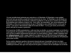 “Un ente jurisdiccional autónomo por naturaleza es el Municipio. El Municipio es una entidad
universal, más que jurídica, propia del orden natural de las cosas. El Municipio se da allí donde un
grupo de personas ocupa un territorio, conforma su gobierno, se da sus leyes, resuelve por sí mismo
los problemas que le plantea el diario vivir. Esta visión “jus naturalista”, por cierto humanista, del
Municipio, se basa en el reconocimiento de que el Municipio es una entidad anterior a la ley que lo
norma y que parece “directamente salido de la mano de Dios”. La Ley, por cierto, no lo forma a
priori, sino que lo reconoce a posteriori.
En Francia hay 36 000 ayuntamientos y cada uno tiene su alcalde, su consejo municipal, su territorio y
su presupuesto. El municipio es la estructura natural del sistema administrativo y democrático la cual
sirve de base al edificio institucional del país pues sea usted ministro, obispo o simple ciudadano tiene
que obligatoriamente residir y pagar impuestos en alguna de las 36 000 estructuras municipales que
van desde las mega ciudades como París, Lyon, Burdeos o Marsella hasta los pueblos de 20 habitantes
en las zonas rurales.
En los cuadros siguientes quedara claramente demostrado que el municipio al tener un origen
primigeniamente “natural”, no creado por una decisión de un gobernante, sino que se reconoce una
realidad preexistente, hace que en la mayoría de los países, el numero de los municipios sea en forma
 