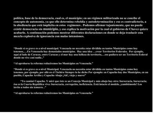política, base de la democracia, cual es, el municipio; en un régimen militarizado no se concibe el
concepto de autonomía, ya que ello determina rebeldía y autodeterminación y eso es contradictorio, a
la obediencia que está implícita en estos regímenes . Podemos afirmar tajantemente, que no puede
existir democracia sin municipio, y eso explica la motivación por la cual el gobierno de Chavez quiere
acabarlo. A continuación podemos mostrar diferentes declaraciones en donde se deja traslucir esta
mezcla explosiva de ignorancia con malas intensiones.
“Donde sí es grave es a nivel municipal. Venezuela no necesita estar dividida en tantos Municipios como hoy
tenemos,….En Venezuela hay demasiados municipios. Hay una idea …crear Territorios Federales. Por ejemplo,
aquí al lado de Caracas, entre Caracas y el mar hay una belleza de territorio,…eso pudiera ser un Territorio Federal
donde no vive casi nadie..”
“Al aprobarse la reforma reduciremos los Municipios en Venezuela.”
“Donde sí es grave es a nivel Municipal. Venezuela no necesita estar dividida en tantos Municipios como hoy
tenemos, por ejemplo, por allá en el Táchira Siempre lo he dicho Por ejemplo: en Capacho hay dos Municipios, en un
pueblo, Capacho Arriba y Capacho Abajo ¡Ah!, viejo y nuevo”
“Yo caminé Capacho. Y miré que éste es un Concejo Municipal y más abajo hay otro: burocracia, burocracia;
ésa es la Cuarta República viva: burocracia, corrupción, ineficiencia. Está intacto el modelo, ¡cambiémoslo! Los
invito a todos sin temores. .”
“Al aprobarse la reforma reduciremos los Municipios en Venezuela.”
 