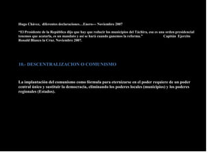 Hugo Chávez, diferentes declaraciones…Enero--- Noviembre 2007
“El Presidente de la República dijo que hay que reducir los municipios del Táchira, esa es una orden presidencial
tenemos que acatarla, es un mandato y así se hará cuando ganemos la reforma.” Capitán Ejercito
Ronald Blanco la Cruz. Noviembre 2007.
10.- DESCENTRALIZACION O COMUNISMO
La implantación del comunismo como fórmula para eternizarse en el poder requiere de un poder
central único y sustituir la democracia, eliminando los poderes locales (municipios) y los poderes
regionales (Estados).
 