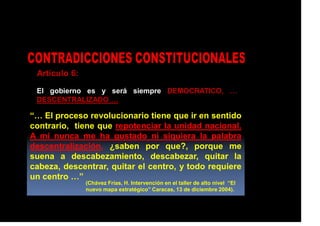 Artículo 6:
El gobierno es y será siempre DEMOCRATICO, …
DESCENTRALIZADO …
“… El proceso revolucionario tiene que ir en sentido
contrario, tiene que repotenciar la unidad nacional.
A mi nunca me ha gustado ni siquiera la palabra
descentralización, ¿saben por que?, porque me
suena a descabezamiento, descabezar, quitar la
cabeza, descentrar, quitar el centro, y todo requiere
un centro …”
(Chávez Frías, H. Intervención en el taller de alto nivel “El
nuevo mapa estratégico” Caracas, 13 de diciembre 2004).
 