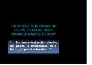 “SE PUEDE GOBERNAR DE
LEJOS, PERO SE DEBE
ADMINISTRAR DE CERCA”
“… Sin descentralización efectiva
del poder, la democracia, en el
futuro, no podrá sobrevivir …”
 