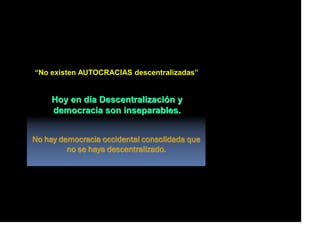 “No existen AUTOCRACIAS descentralizadas”
Hoy en día Descentralización y
democracia son inseparables.
No hay democracia occidental consolidada que
no se haya descentralizado.
 