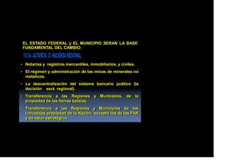 EL ESTADO FEDERAL y EL MUNICIPIO SERAN LA BASE
FUNDAMENTAL DEL CAMBIO:
• Notarias y registros mercantiles, inmobiliarios, y civiles.
• El régimen y administración de las minas de minerales no
metálicos.
• La descentralización del sistema bancario publico (la
decisión será regional).
• Transferencia a las Regiones y Municipios, de la
propiedad de las tierras baldías.
• Transferencia a las Regiones y Municipios de los
inmuebles propiedad de la Nación, excepto los de las FAN
y de valor estratégico.
 