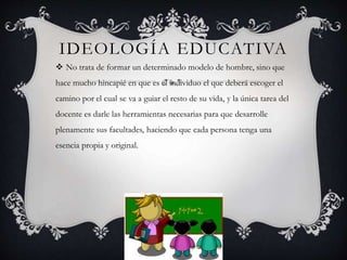 IDEOLOGÍA EDUCATIVA 
 No trata de formar un determinado modelo de hombre, sino que 
hace mucho hincapié en que es el individuo el que deberá escoger el 
camino por el cual se va a guiar el resto de su vida, y la única tarea del 
docente es darle las herramientas necesarias para que desarrolle 
plenamente sus facultades, haciendo que cada persona tenga una 
esencia propia y original. 
 
