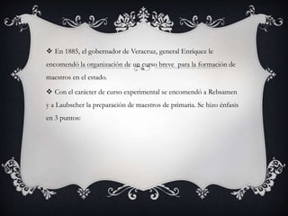  En 1885, el gobernador de Veracruz, general Enríquez le 
encomendó la organización de un curso breve para la formación de 
maestros en el estado. 
 Con el carácter de curso experimental se encomendó a Rebsamen 
y a Laubscher la preparación de maestros de primaria. Se hizo énfasis 
en 3 puntos: 
 